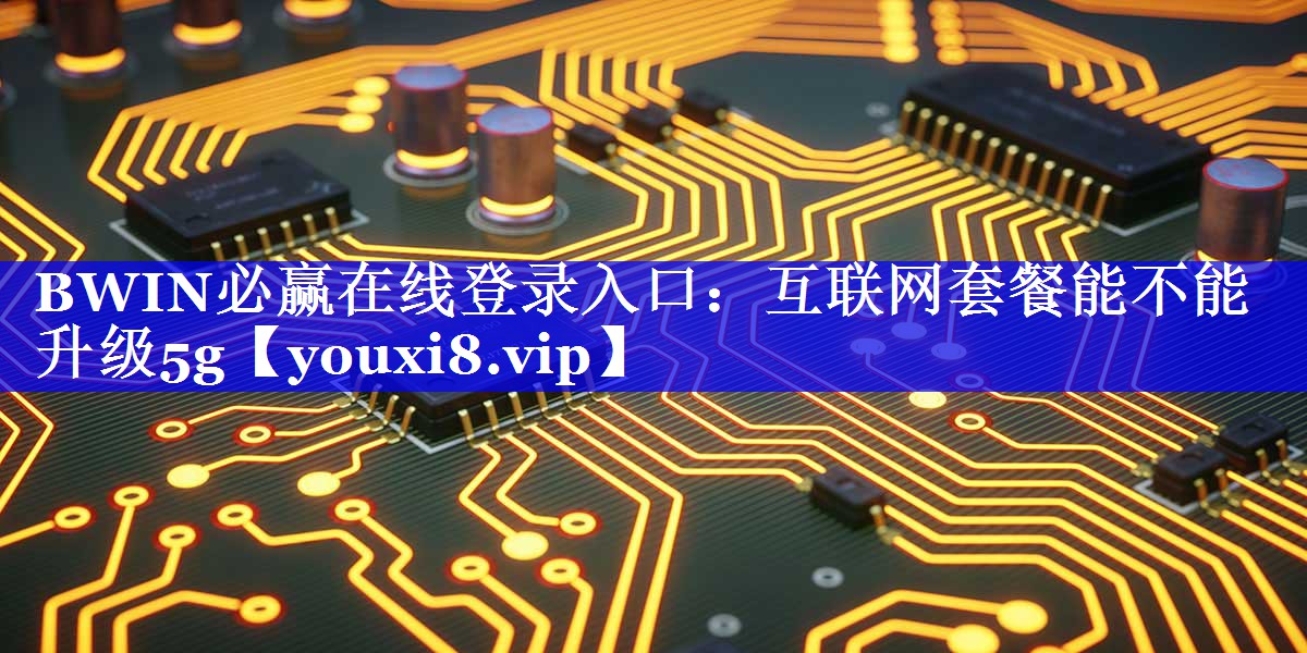 BWIN必赢在线登录入口:互联网套餐能不能升级5g BWIN必赢在线登录入口:互联网套餐能不能升级5g