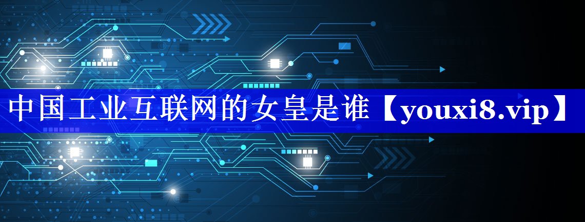 中国工业互联网的女皇是谁 中国工业互联网的女皇是谁