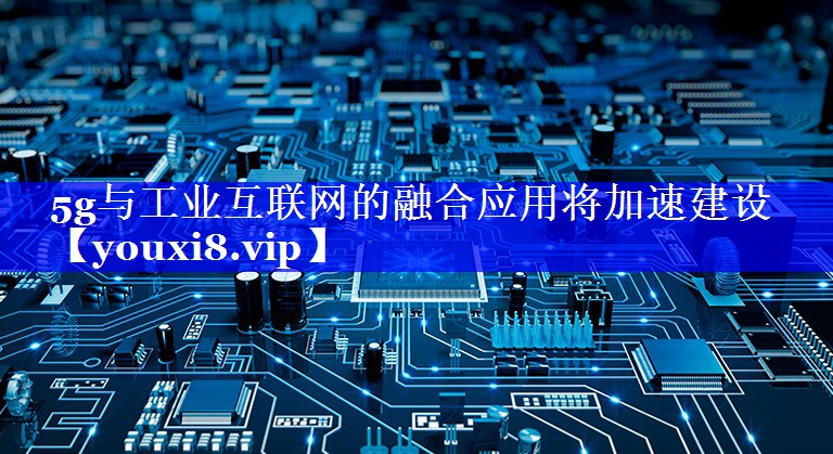 5g与工业互联网的融合应用将加速建设 5g与工业互联网的融合应用将加速建设