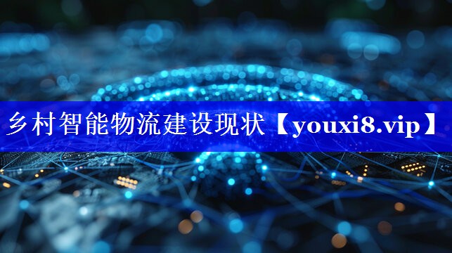 乡村智能物流建设现状 乡村智能物流建设现状
