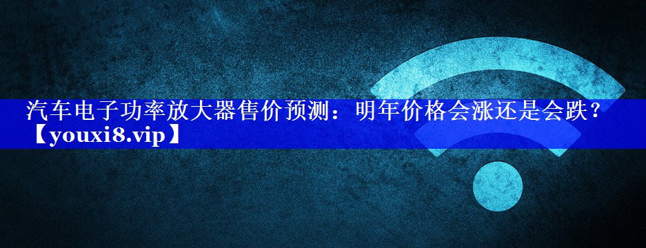 汽车电子功率放大器售价预测:明年价格会涨还是会跌? 汽车电子功率放大器售价预测:明年价格会涨还是会跌?