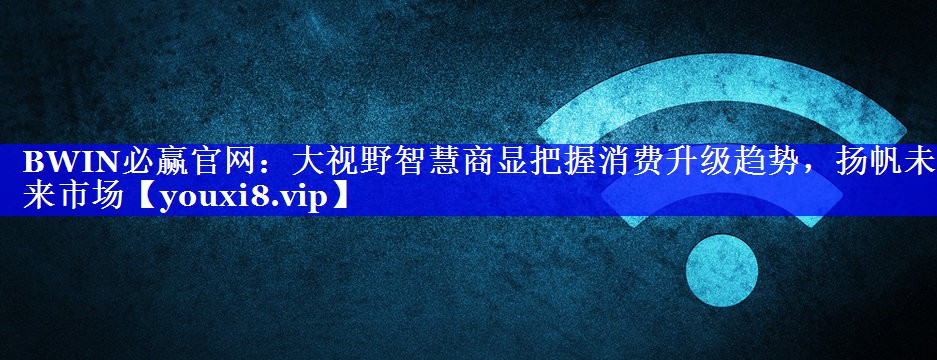 BWIN必赢官网:大视野智慧商显把握消费升级趋势,扬帆未来市场 BWIN必赢官网:大视野智慧商显把握消费升级趋势,扬帆未来市场