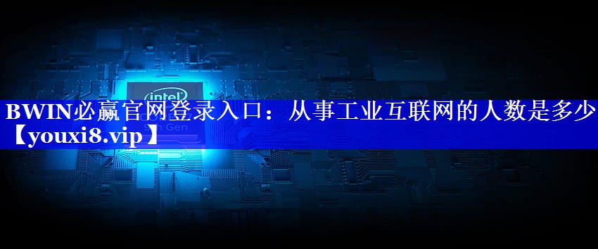 BWIN必赢官网登录入口:从事工业互联网的人数是多少 BWIN必赢官网登录入口:从事工业互联网的人数是多少