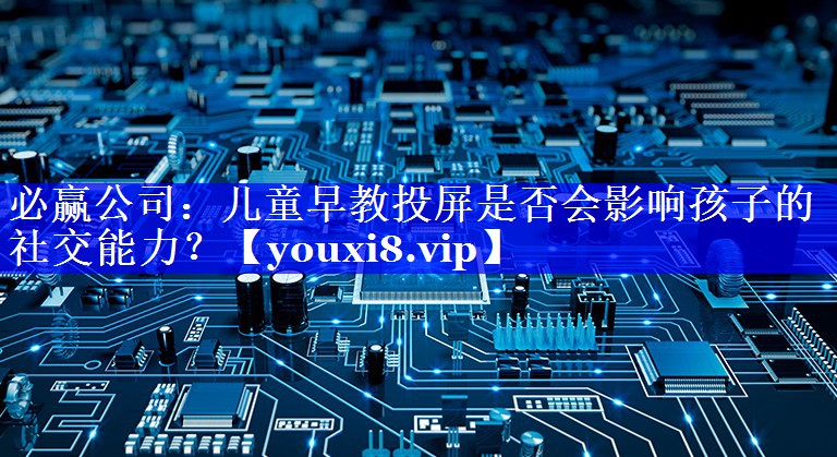 必赢公司:儿童早教投屏是否会影响孩子的社交能力? 必赢公司:儿童早教投屏是否会影响孩子的社交能力?