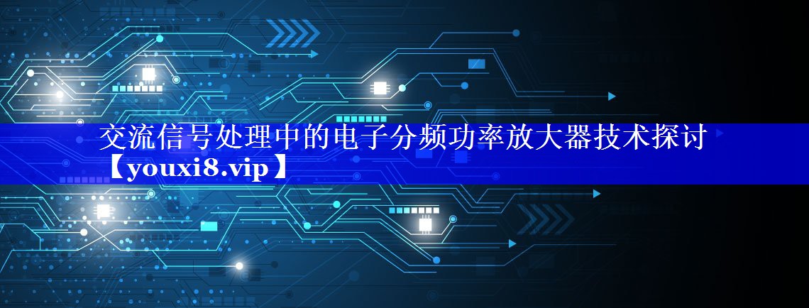 交流信号处理中的电子分频功率放大器技术探讨 交流信号处理中的电子分频功率放大器技术探讨