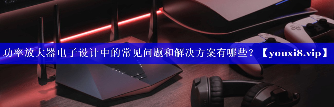 功率放大器电子设计中的常见问题和解决方案有哪些? 功率放大器电子设计中的常见问题和解决方案有哪些?