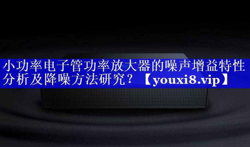 小功率电子管功率放大器的噪声增益特性分析及降噪方法研究? 小功率电子管功率放大器的噪声增益特性分析及降噪方法研究?