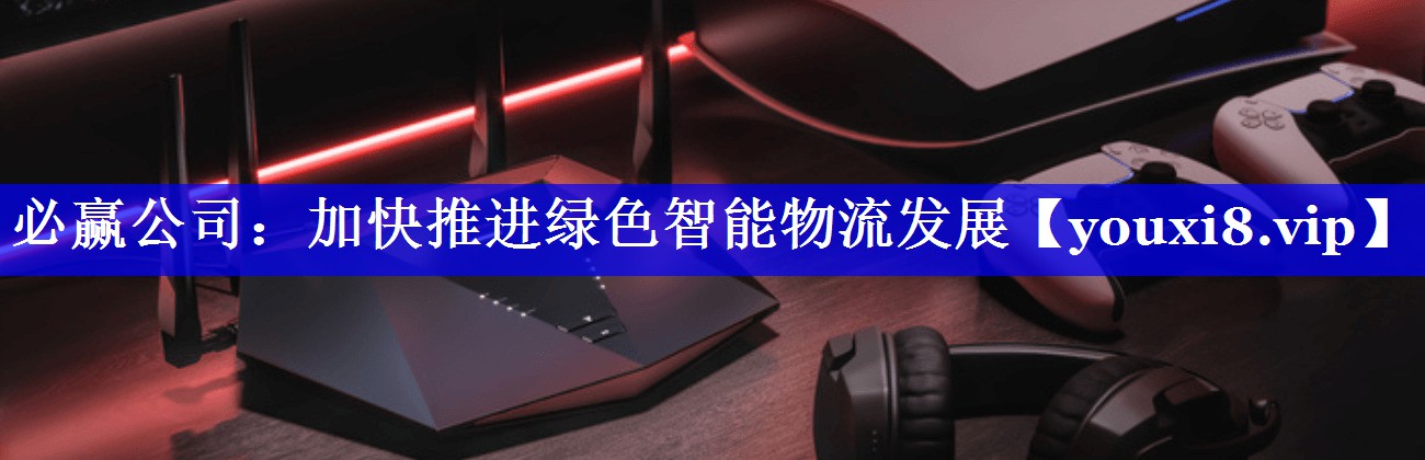 必赢公司:加快推进绿色智能物流发展 必赢公司:加快推进绿色智能物流发展