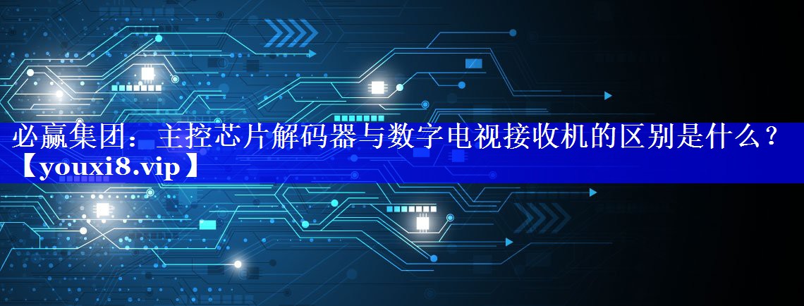 必赢集团:主控芯片解码器与数字电视接收机的区别是什么? 必赢集团:主控芯片解码器与数字电视接收机的区别是什么?