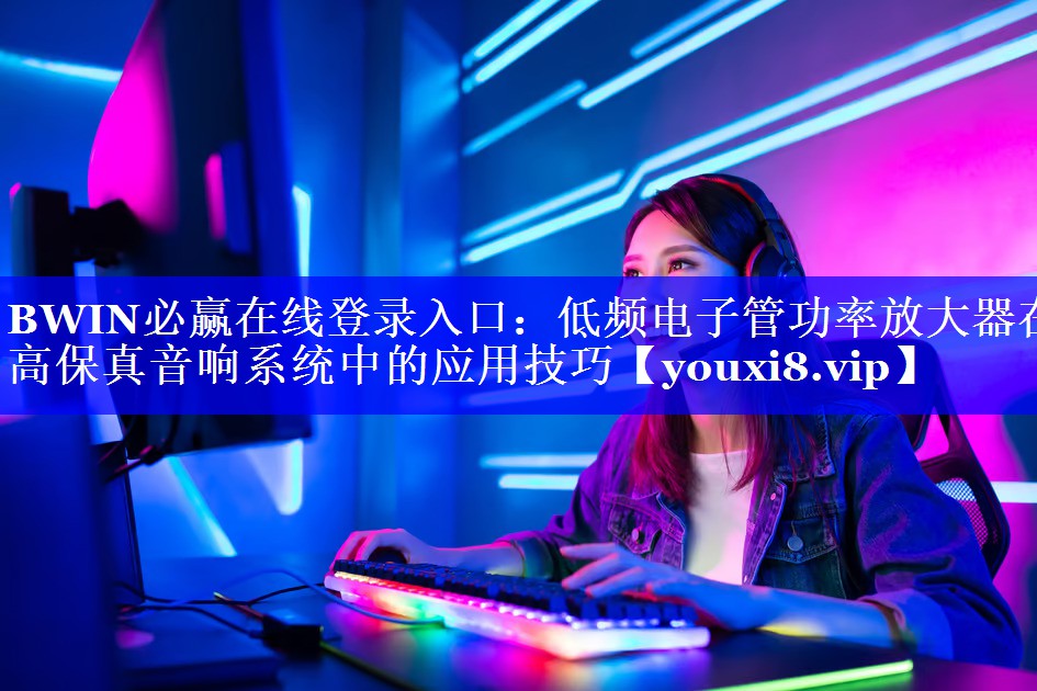 BWIN必赢在线登录入口:低频电子管功率放大器在高保真音响系统中的应用技巧 BWIN必赢在线登录入口:低频电子管功率放大器在高保真音响系统中的应用技巧