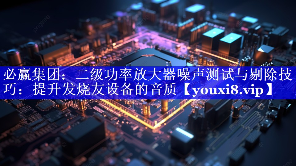 二级功率放大器噪声测试与剔除技巧:提升发烧友设备的音质 二级功率放大器噪声测试与剔除技巧:提升发烧友设备的音质