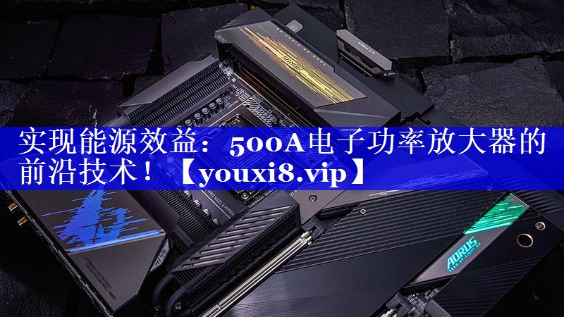 实现能源效益:500A电子功率放大器的前沿技术! 实现能源效益:500A电子功率放大器的前沿技术!
