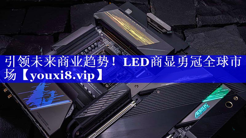 引领未来商业趋势!LED商显勇冠全球市场 引领未来商业趋势!LED商显勇冠全球市场