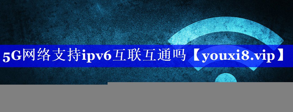 5G网络支持ipv6互联互通吗 5G网络支持ipv6互联互通吗