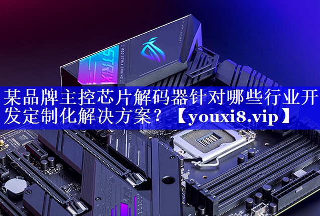 某品牌主控芯片解码器针对哪些行业开发定制化解决方案? 某品牌主控芯片解码器针对哪些行业开发定制化解决方案?